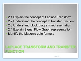 






2.1 Explain the concept of Laplace Transform
2.2 Understand the concept of transfer function
2.3 Understand block diagram representation
2.4 Explain Signal Flow Graph representation
Identify the Mason’s gain formula

LAPLACE TRANSFORM AND TRANSFER
FUNCTION
MAR JKE

 