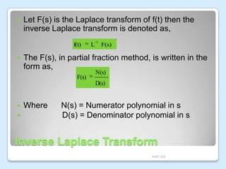 

Let F(s) is the Laplace transform of f(t) then the
inverse Laplace transform is denoted as,
f(t)



-1

L

F(s)

The F(s), in partial fraction method, is written in the
form as,
F(s)

N(s)

D(s)




Where

N(s) = Numerator polynomial in s
D(s) = Denominator polynomial in s

Inverse Laplace Transform
MAR JKE

 