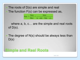 The roots of D(s) are simple and real
 The function F(s) can be expressed as,


N(s)

N(s)

D(s)

F(s)

(s - a)(s - b)(s - c)...

where a, b, c… are the simple and real roots
of D(s).


The degree of N(s) should be always less than
D(s)

Simple and Real Roots
MAR JKE

 
