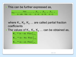 

This can be further expressed as,
N(s)

K1

K2

K3

(s - a)(s - b)(s - c)...

F(s)

(s - a)

(s - b)

(s - c)

....

where K1, K2, K3 … are called partial fraction
coefficients
 The values of K1, K2, K3 … can be obtained as,
K1

(s - a). F(s)

K

(s - b). F(s)

2

K3

(s - c). F(s)

s

s

s

a

b

c

MAR JKE

 