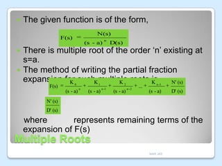 

The given function is of the form,
N(s)

F(s)

(s - a)

n

D(s)

There is multiple root of the order ‘n’ existing at
s=a.
 The method of writing the partial fraction
expansion for suchKmultiple roots K
is, N' (s)
K
K


F(s)

0

(s - a)

1

n

(s - a)

2

n -1

(s - a)

n -2

...

n -1

(s - a)

D' (s)

N' (s)
D' (s)

where
represents remaining terms of the
expansion of F(s)

Multiple Roots
MAR JKE

 
