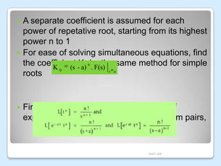 A separate coefficient is assumed for each
power of repetative root, starting from its highest
power n to 1
 For ease of solving simultaneous equations, find
the coefficient -K0 nby the same method for simple
K 0 (s a) . F(s) s a
roots




Finding the Laplace inverse transform of
expanded F(s) refer to standard transform pairs,

MAR JKE

 