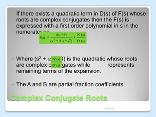 

If there exists a quadratic term in D(s) of F(s) whose
roots are complex conjugates then the F(s) is
expressed with a first order polynomial in s in the
numerator as, As B
N' (s)
F(s)

(s

2

s

)

D' (s)



N' (s)
Where (s2 + s + ) is the quadratic whose roots
D' (s)
are complex conjugates while
represents
remaining terms of the expansion.



The A and B are partial fraction coefficients.

Complex Conjugate Roots
MAR JKE

 