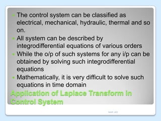 The control system can be classified as
electrical, mechanical, hydraulic, thermal and so
on.
 All system can be described by
integrodifferential equations of various orders
 While the o/p of such systems for any i/p can be
obtained by solving such integrodifferential
equations
 Mathematically, it is very difficult to solve such
equations in time domain


Application of Laplace Transform in
Control System
MAR JKE

 
