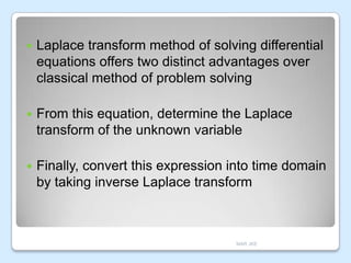 

Laplace transform method of solving differential
equations offers two distinct advantages over
classical method of problem solving



From this equation, determine the Laplace
transform of the unknown variable



Finally, convert this expression into time domain
by taking inverse Laplace transform

MAR JKE

 