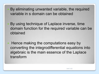 

By eliminating unwanted variable, the required
variable in s domain can be obtained



By using technique of Laplace inverse, time
domain function for the required variable can be
obtained



Hence making the computations easy by
converting the integrodifferential equations into
algebraic is the main essence of the Laplace
transform
MAR JKE

 