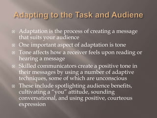 Adapting to the Task and AudieneAdaptation is the process of creating a message that suits your audience One important aspect of adaptation is toneTone affects how a receiver feels upon reading or hearing a message Skilled communicators create a positive tone in their messages by using a number of adaptive techniques, some of which are unconscious These include spotlighting audience benefits, cultivating a “you” attitude, sounding conversational, and using positive, courteous expression 