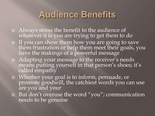 Audience Benefits Always stress the benefit to the audience of whatever it is you are trying to get them to do If you can show them how you are going to save them frustration or help them meet their goals, you have the makings of a powerful message Adapting your message to the receiver’s needs means putting yourself in that person’s shoes; it’s called empathy Whether your goal is to inform, persuade, or promote goodwill, the catchiest words you can use are you and your But don’t overuse the word “you”; communication needs to be genuine 