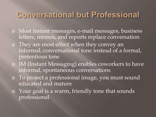 Conversational but Professional Most instant messages, e-mail messages, business letters, memos, and reports replace conversationThey are most effect when they convey an informal, conversational tone instead of a formal, pretentious tone IM (Instant Messaging) enables coworkers to have informal, spontaneous conversations To project a professional image, you must sound educated and matureYour goal is a warm, friendly tone that sounds professional 