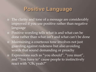 Positive Language The clarity and tone of a message are considerably improved if you use positive rather than negative language Positive wording tells what is and what can be done rather than what isn’t and what can’t be done Maintaining a courteous tone involves not just guarding against rudeness but also avoiding words that sound demanding or preachy Expressions such as “you should”, “you must”, and “You have to” cause people to instinctively react with “Oh, yeah?” 