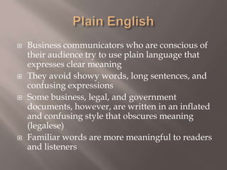 Plain English Business communicators who are conscious of their audience try to use plain language that expresses clear meaningThey avoid showy words, long sentences, and confusing expressionsSome business, legal, and government documents, however, are written in an inflated and confusing style that obscures meaning (legalese)Familiar words are more meaningful to readers and listeners 