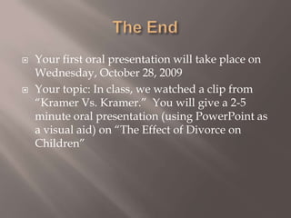 The End Your first oral presentation will take place on Wednesday, October 28, 2009 Your topic: In class, we watched a clip from “Kramer Vs. Kramer.”  You will give a 2-5 minute oral presentation (using PowerPoint as a visual aid) on “The Effect of Divorce on Children” 