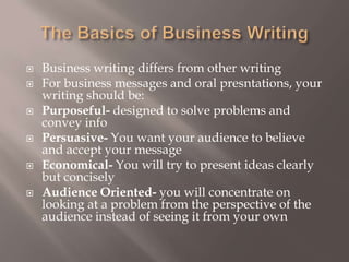 The Basics of Business WritingBusiness writing differs from other writing For business messages and oral presntations, your writing should be: Purposeful- designed to solve problems and convey infoPersuasive- You want your audience to believe and accept your messageEconomical- You will try to present ideas clearly but conciselyAudience Oriented- you will concentrate on looking at a problem from the perspective of the audience instead of seeing it from your own 