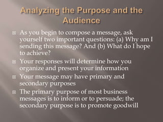 Analyzing the Purpose and the Audience As you begin to compose a message, ask yourself two important questions: (a) Why am I sending this message? And (b) What do I hope to achieve?  Your responses will determine how you organize and present your informationYour message may have primary and secondary purposesThe primary purpose of most business messages is to inform or to persuade; the secondary purpose is to promote goodwill 