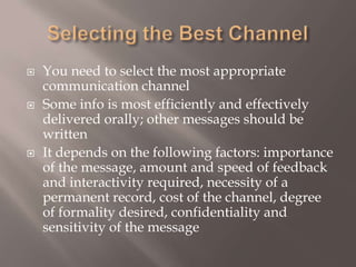 Selecting the Best ChannelYou need to select the most appropriate communication channelSome info is most efficiently and effectively delivered orally; other messages should be writtenIt depends on the following factors: importance of the message, amount and speed of feedback and interactivity required, necessity of a permanent record, cost of the channel, degree of formality desired, confidentiality and sensitivity of the message 