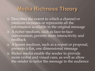 Media Richness TheoryDescribes the extent to which a channel or medium recreates or represents all the information available in the original messageA richer medium, such as face-to-face conversation, permits more interactivity and feedbackA leaner medium, such as a report or proposal, presents a flat, one dimensional messageRicher media enable the sender to provide more verbal and visual cues, as well as allow the sender to tailor the message to the audience 