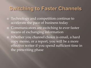 Switching to Faster ChannelsTechnology and competition continue to accelerate the pace of business today Communicators are switching to ever faster means of exchanging information Whether you channel choice is email, a hard copy memo, or a report, you will be a more effective writer if you spend sufficient time in the prewriting phase 