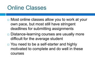 Online ClassesMost online classes allow you to work at your own pace, but most still have stringent deadlines for submitting assignments Distance-learning courses are usually more difficult for the average studentYou need to be a self-starter and highly motivated to complete and do well in these courses