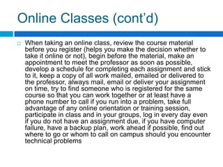 Online Classes (cont’d)When taking an online class, review the course material before you register (helps you make the decision whether to take it online or not), begin before the material, make an appointment to meet the professor as soon as possible, develop a schedule for completing each assignment and stick to it, keep a copy of all work mailed, emailed or delivered to the professor, always mail, email or deliver your assignment on time, try to find someone who is registered for the same course so that you can work together or at least have a phone number to call if you run into a problem, take full advantage of any online orientation or training session, participate in class and in your groups, log in every day even if you do not have an assignment due, if you have computer failure, have a backup plan, work ahead if possible, find out where to go or whom to call on campus should you encounter technical problems 