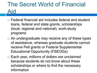The Secret World of Financial AidFederal financial aid includes federal and student loans, federal and state grants, scholarships (local, regional and national), work-study programsAn undergraduate may receive any of these types of assistance, whereas graduate students cannot receive Pell grants or Federal Supplemental Educational Opportunity (FSEOGs)Each year, millions of dollars are unclaimed because students do not know about these scholarships or where to find the necessary information 