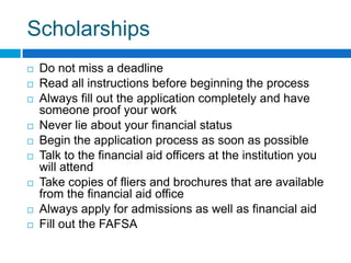 Scholarships Do not miss a deadlineRead all instructions before beginning the processAlways fill out the application completely and have someone proof your workNever lie about your financial statusBegin the application process as soon as possibleTalk to the financial aid officers at the institution you will attendTake copies of fliers and brochures that are available from the financial aid officeAlways apply for admissions as well as financial aidFill out the FAFSA