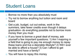 Student Loans Borrow no more than you absolutely mustTry not to borrow anything but tuition and room and boardGet a job, budget, cut out extras, work in the summers, take fewer credits even though it delays graduation- do everything possible not to borrow more money than you mustIf you have to borrow a great deal of money, ask yourself a few important questions: 1) Am I majoring in a field that is going to pay me enough money to repay these loans and live a desirable lifestyle? 2) Will I ever be able to afford a house? 3) Can I afford to get married and have a family? You will have to repay this money 