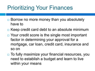 Prioritizing Your FinancesBorrow no more money than you absolutely have to Keep credit card debt to an absolute minimumYour credit score is the single most important factor in determining your approval for a mortgage, car loan, credit card, insurance and so onTo fully maximize your financial resources, you need to establish a budget and learn to live within your means