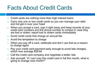 Facts About Credit Cards Credit cards are nothing more than high interest loansCarry only one or two credit cards so you can manage your debt and not get in over your headWhen you accept a card, sign it right away and keep records of your credit card numbers and the phone number to contact in case they are lost or stolen; report lost or stolen cards immediately Avoid credit cards that charge an annual feeAvoid the temptation to chargeWhen you pay off a card, celebrate and don’t use that as a reason to charge againPay your credit card payment early enough to avoid late charges, which now average $29.84Call the credit card company and negotiate a better rateAsk yourself, “If I can’t pay this credit card in full this month, what is going to change next month?” 