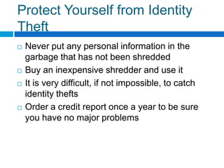 Protect Yourself from Identity TheftNever put any personal information in the garbage that has not been shreddedBuy an inexpensive shredder and use itIt is very difficult, if not impossible, to catch identity theftsOrder a credit report once a year to be sure you have no major problems 