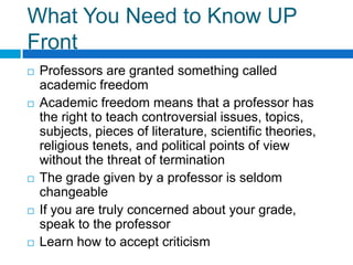 What You Need to Know UP Front Professors are granted something called academic freedom Academic freedom means that a professor has the right to teach controversial issues, topics, subjects, pieces of literature, scientific theories, religious tenets, and political points of view without the threat of terminationThe grade given by a professor is seldom changeableIf you are truly concerned about your grade, speak to the professorLearn how to accept criticism 
