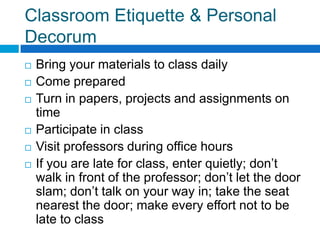 Classroom Etiquette & Personal Decorum Bring your materials to class dailyCome preparedTurn in papers, projects and assignments on timeParticipate in classVisit professors during office hoursIf you are late for class, enter quietly; don’t walk in front of the professor; don’t let the door slam; don’t talk on your way in; take the seat nearest the door; make every effort not to be late to class 