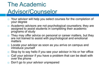The Academic Advisor/Counselor Your advisor will help you select courses for the completion of your degreeAcademic advisors are not psychological counselors; they are assigned to assist students in completing their academic programs of studyThey may offer advice on personal or career matters, but they are not trained to assist with psychological and emotional mattersLocate your advisor as soon as you arrive on campus and introduce yourselfStop by to say hello if you see your advisor in his or her officeCall your advisor if you have a problem that can be dealt with over the phoneDon’t go to your advisor unprepared  
