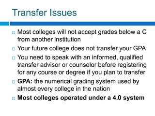 Transfer IssuesMost colleges will not accept grades below a C from another institutionYour future college does not transfer your GPAYou need to speak with an informed, qualified transfer advisor or counselor before registering for any course or degree if you plan to transferGPA: the numerical grading system used by almost every college in the nationMost colleges operated under a 4.0 system