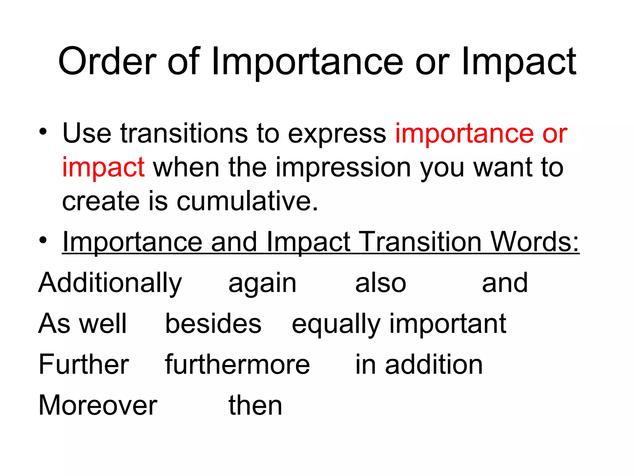 Order of Importance or Impact Use transitions to express  importance or impact  when the impression you want to create is cumulative.  Importance and Impact Transition Words: Additionally again also and As well besides equally important Further furthermore in addition Moreover then 
