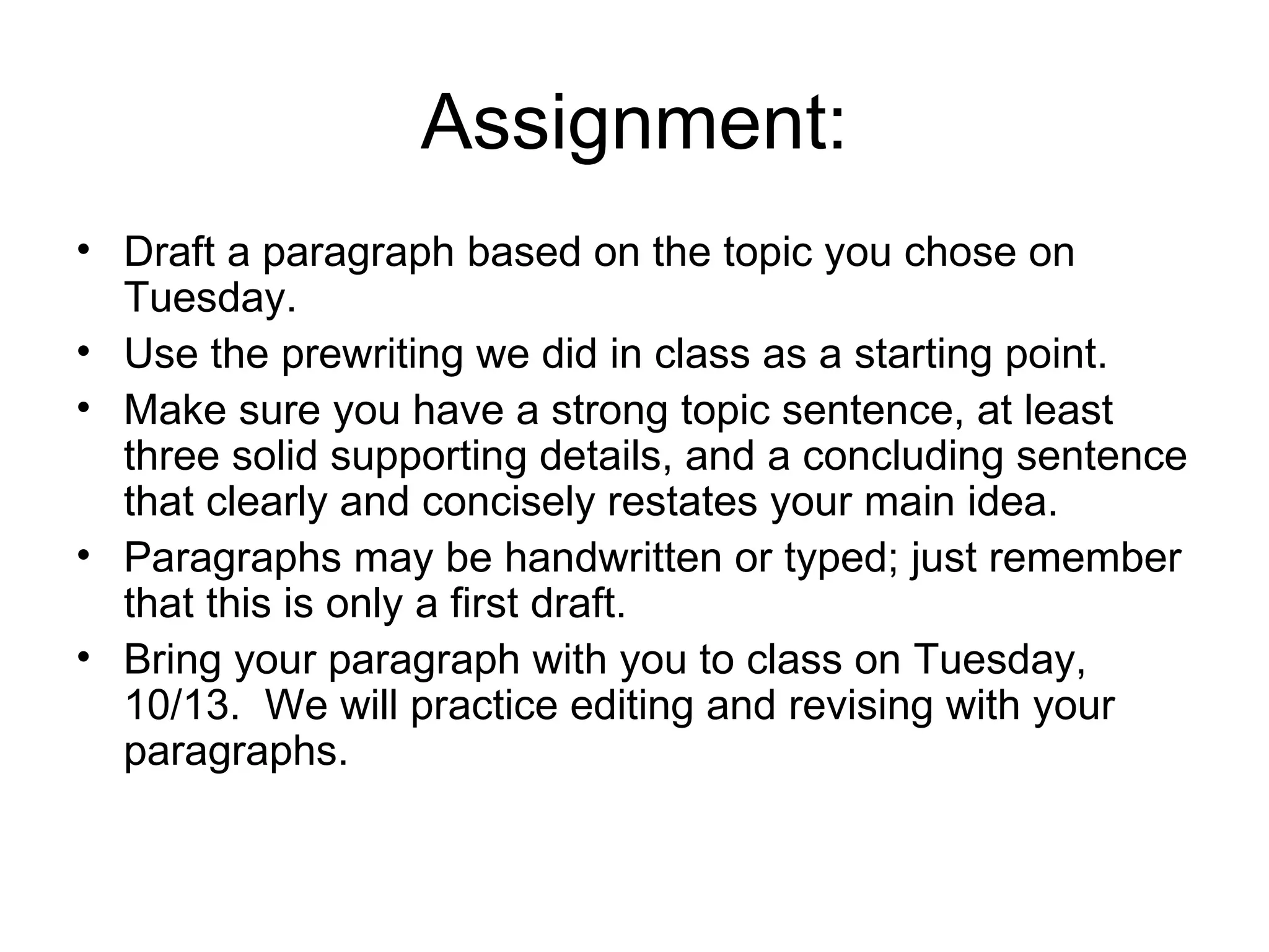 Assignment: Draft a paragraph based on the topic you chose on Tuesday.  Use the prewriting we did in class as a starting point. Make sure you have a strong topic sentence, at least three solid supporting details, and a concluding sentence that clearly and concisely restates your main idea. Paragraphs may be handwritten or typed; just remember that this is only a first draft. Bring your paragraph with you to class on Tuesday, 10/13.  We will practice editing and revising with your paragraphs. 
