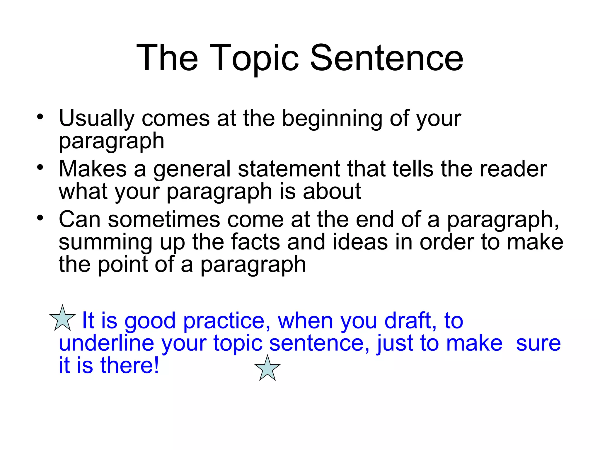 The Topic Sentence Usually comes at the beginning of your paragraph Makes a general statement that tells the reader what your paragraph is about Can sometimes come at the end of a paragraph, summing up the facts and ideas in order to make the point of a paragraph It is good practice, when you draft, to  underline your topic sentence, just to make  sure it is there! 