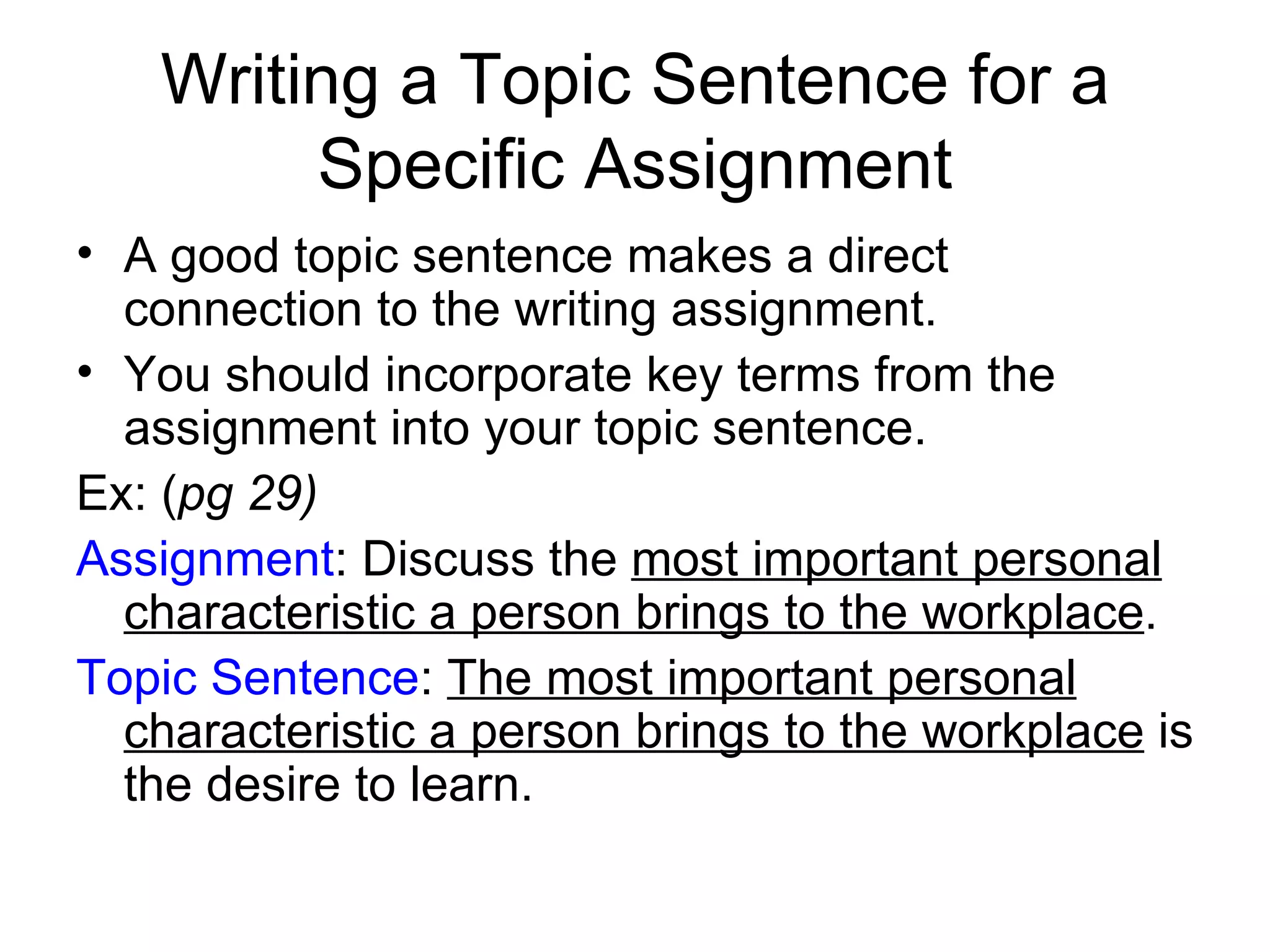 Writing a Topic Sentence for a Specific Assignment A good topic sentence makes a direct connection to the writing assignment. You should incorporate key terms from the assignment into your topic sentence. Ex: ( pg 29) Assignment : Discuss the  most important personal characteristic a person brings to the workplace . Topic Sentence :  The most important personal characteristic a person brings to the workplace  is the desire to learn. 