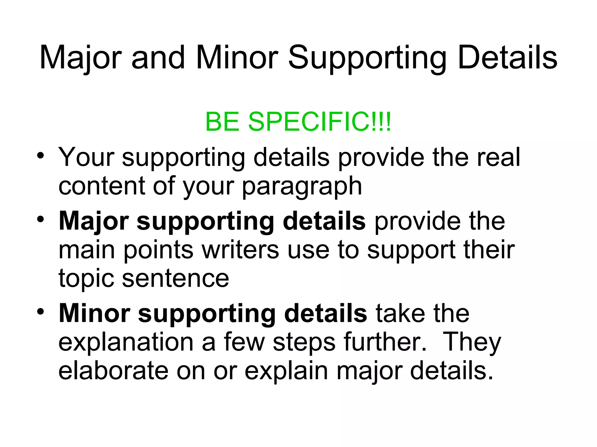 Major and Minor Supporting Details BE SPECIFIC!!! Your supporting details provide the real content of your paragraph Major supporting details  provide the main points writers use to support their topic sentence Minor supporting details  take the explanation a few steps further.  They elaborate on or explain major details. 