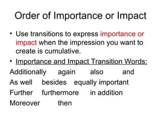 Order of Importance or Impact Use transitions to express  importance or impact  when the impression you want to create is cumulative.  Importance and Impact Transition Words: Additionally again also and As well besides equally important Further furthermore in addition Moreover then 