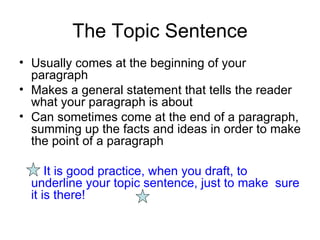 The Topic Sentence Usually comes at the beginning of your paragraph Makes a general statement that tells the reader what your paragraph is about Can sometimes come at the end of a paragraph, summing up the facts and ideas in order to make the point of a paragraph It is good practice, when you draft, to  underline your topic sentence, just to make  sure it is there! 