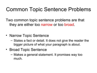 Common Topic Sentence Problems Two common topic sentence problems are that they are either too  narrow  or too  broad . Narrow Topic Sentence States a fact or detail. It does not give the reader the bigger picture of what your paragraph is about. Broad Topic Sentence Makes a general statement. It promises way too much. 
