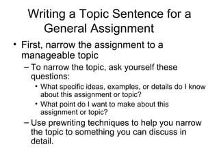Writing a Topic Sentence for a General Assignment First, narrow the assignment to a manageable topic To narrow the topic, ask yourself these questions: What specific ideas, examples, or details do I know about this assignment or topic? What point do I want to make about this assignment or topic? Use prewriting techniques to help you narrow the topic to something you can discuss in detail. 