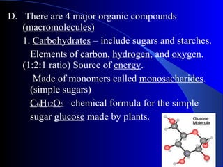 D.  There are 4 major organic compounds  (macromolecules) 1.  Carbohydrates  – include sugars and starches.  Elements of  carbon ,  hydrogen , and  oxygen .  (1:2:1 ratio) Source of  energy .   Made of monomers called  monosacharides .  (simple sugars) C 6 H 12 O 6   chemical formula for the simple  sugar  glucose  made by plants. 