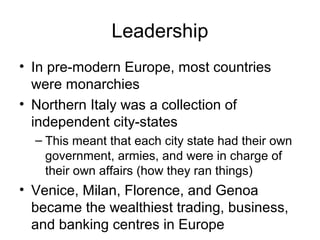 Leadership
• In pre-modern Europe, most countries
  were monarchies
• Northern Italy was a collection of
  independent city-states
  – This meant that each city state had their own
    government, armies, and were in charge of
    their own affairs (how they ran things)
• Venice, Milan, Florence, and Genoa
  became the wealthiest trading, business,
  and banking centres in Europe
 