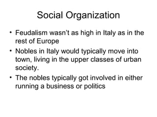 Social Organization
• Feudalism wasn’t as high in Italy as in the
  rest of Europe
• Nobles in Italy would typically move into
  town, living in the upper classes of urban
  society.
• The nobles typically got involved in either
  running a business or politics
 