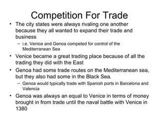 Competition For Trade
• The city states were always rivaling one another
  because they all wanted to expand their trade and
  business
   – i.e. Venice and Genoa competed for control of the
     Mediterranean Sea
• Venice became a great trading place because of all the
  trading they did with the East
• Genoa had some trade routes on the Mediterranean sea,
  but they also had some in the Black Sea.
   – Genoa would typically trade with Spanish ports in Barcelona and
     Valencia
• Genoa was always an equal to Venice in terms of money
  brought in from trade until the naval battle with Venice in
  1380
 