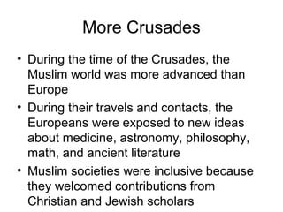 More Crusades
• During the time of the Crusades, the
  Muslim world was more advanced than
  Europe
• During their travels and contacts, the
  Europeans were exposed to new ideas
  about medicine, astronomy, philosophy,
  math, and ancient literature
• Muslim societies were inclusive because
  they welcomed contributions from
  Christian and Jewish scholars
 