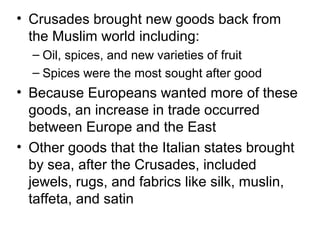 • Crusades brought new goods back from
  the Muslim world including:
  – Oil, spices, and new varieties of fruit
  – Spices were the most sought after good
• Because Europeans wanted more of these
  goods, an increase in trade occurred
  between Europe and the East
• Other goods that the Italian states brought
  by sea, after the Crusades, included
  jewels, rugs, and fabrics like silk, muslin,
  taffeta, and satin
 