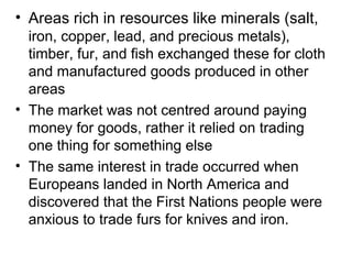 • Areas rich in resources like minerals (salt,
  iron, copper, lead, and precious metals),
  timber, fur, and fish exchanged these for cloth
  and manufactured goods produced in other
  areas
• The market was not centred around paying
  money for goods, rather it relied on trading
  one thing for something else
• The same interest in trade occurred when
  Europeans landed in North America and
  discovered that the First Nations people were
  anxious to trade furs for knives and iron.
 