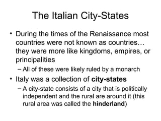 The Italian City-States
• During the times of the Renaissance most
  countries were not known as countries…
  they were more like kingdoms, empires, or
  principalities
  – All of these were likely ruled by a monarch
• Italy was a collection of city-states
  – A city-state consists of a city that is politically
    independent and the rural are around it (this
    rural area was called the hinderland)
 